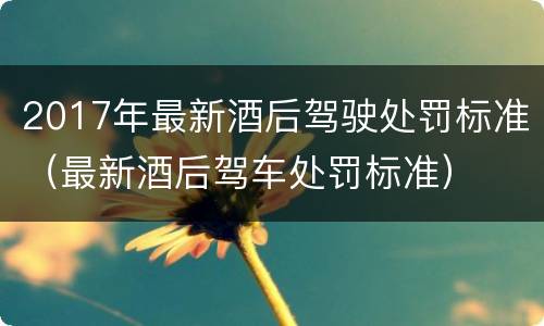 2017年最新酒后驾驶处罚标准（最新酒后驾车处罚标准）