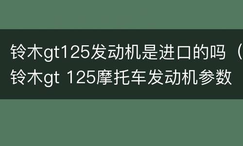 铃木gt125发动机是进口的吗（铃木gt 125摩托车发动机参数）