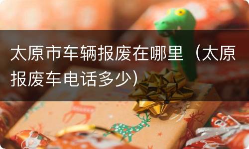太原市车辆报废在哪里（太原报废车电话多少）