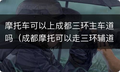 摩托车可以上成都三环主车道吗（成都摩托可以走三环辅道吗）
