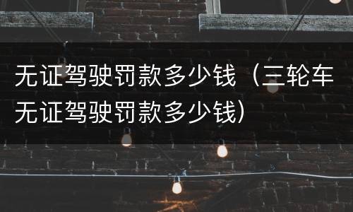 无证驾驶罚款多少钱（三轮车无证驾驶罚款多少钱）
