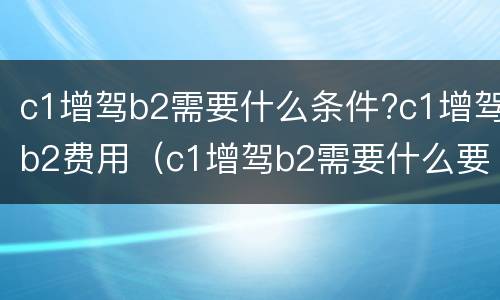 c1增驾b2需要什么条件?c1增驾b2费用（c1增驾b2需要什么要求）