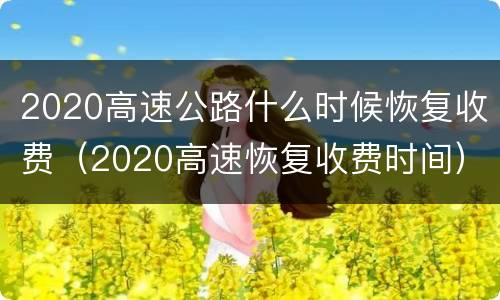 2020高速公路什么时候恢复收费（2020高速恢复收费时间）