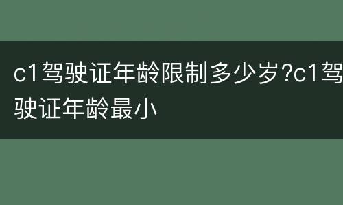 c1驾驶证年龄限制多少岁?c1驾驶证年龄最小