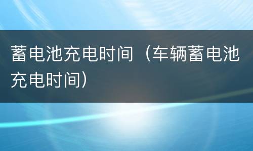 蓄电池充电时间（车辆蓄电池充电时间）