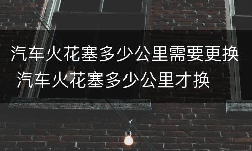 汽车火花塞多少公里需要更换 汽车火花塞多少公里才换