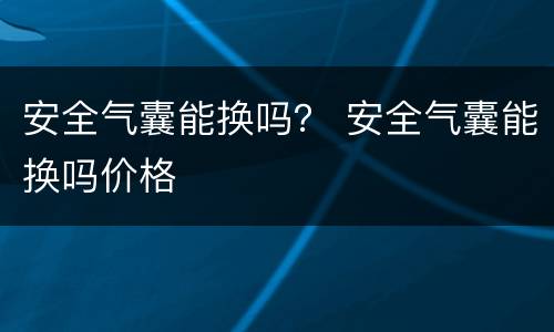 安全气囊能换吗？ 安全气囊能换吗价格