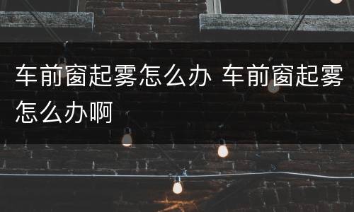 车前窗起雾怎么办 车前窗起雾怎么办啊