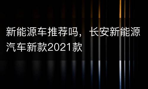 新能源车推荐吗，长安新能源汽车新款2021款
