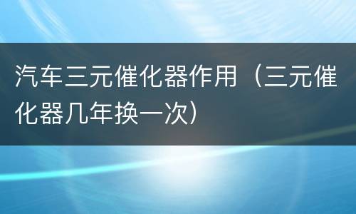 汽车三元催化器作用（三元催化器几年换一次）
