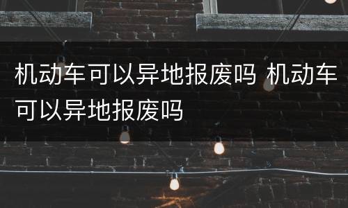 机动车可以异地报废吗 机动车可以异地报废吗