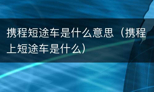 携程短途车是什么意思（携程上短途车是什么）