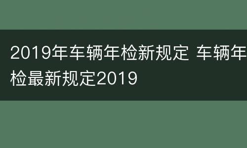 2019年车辆年检新规定 车辆年检最新规定2019