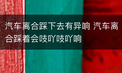 汽车离合踩下去有异响 汽车离合踩着会吱吖吱吖响