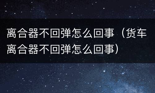 离合器不回弹怎么回事（货车离合器不回弹怎么回事）