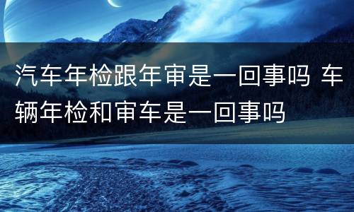 汽车年检跟年审是一回事吗 车辆年检和审车是一回事吗