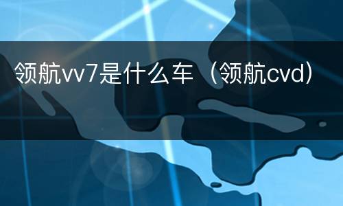 领航vv7是什么车（领航cvd）