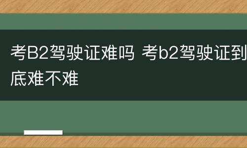 考B2驾驶证难吗 考b2驾驶证到底难不难