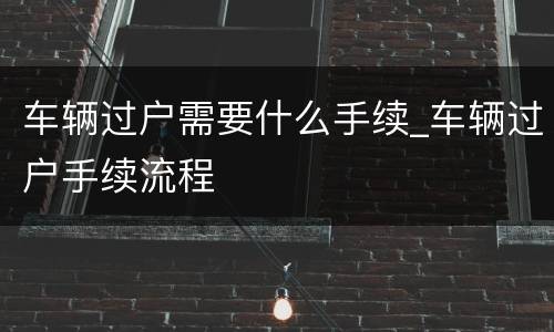 车辆过户需要什么手续_车辆过户手续流程