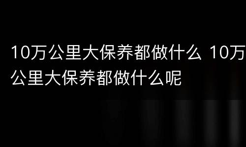 10万公里大保养都做什么 10万公里大保养都做什么呢