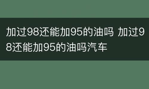 加过98还能加95的油吗 加过98还能加95的油吗汽车