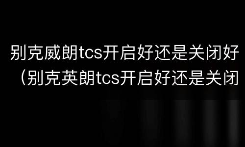 别克威朗tcs开启好还是关闭好（别克英朗tcs开启好还是关闭好）