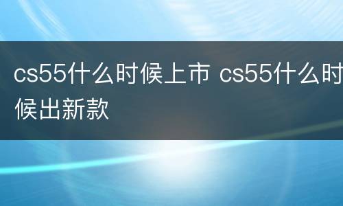 cs55什么时候上市 cs55什么时候出新款