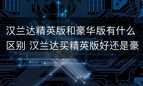 汉兰达精英版和豪华版有什么区别 汉兰达买精英版好还是豪华版好