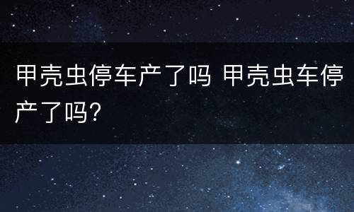 甲壳虫停车产了吗 甲壳虫车停产了吗?