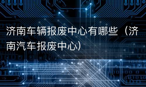 济南车辆报废中心有哪些（济南汽车报废中心）