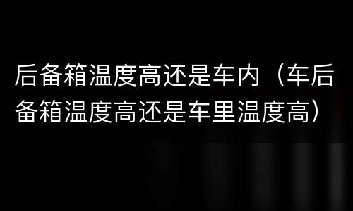 后备箱温度高还是车内（车后备箱温度高还是车里温度高）