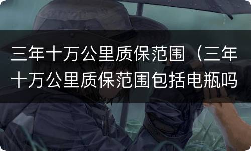 三年十万公里质保范围（三年十万公里质保范围包括电瓶吗）
