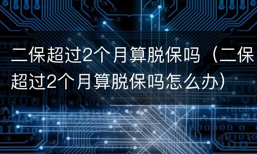 二保超过2个月算脱保吗（二保超过2个月算脱保吗怎么办）