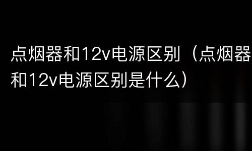 点烟器和12v电源区别（点烟器和12v电源区别是什么）