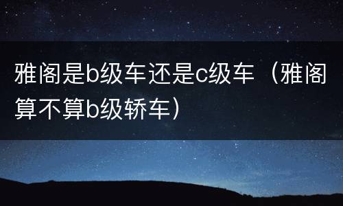 雅阁是b级车还是c级车（雅阁算不算b级轿车）