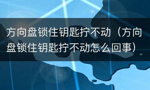 方向盘锁住钥匙拧不动（方向盘锁住钥匙拧不动怎么回事）