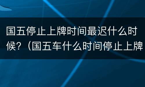 国五停止上牌时间最迟什么时候?（国五车什么时间停止上牌）