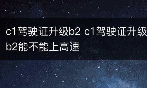 c1驾驶证升级b2 c1驾驶证升级b2能不能上高速
