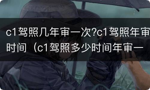 c1驾照几年审一次?c1驾照年审时间（c1驾照多少时间年审一次）
