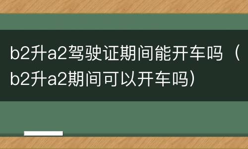 b2升a2驾驶证期间能开车吗（b2升a2期间可以开车吗）