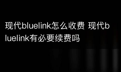 现代bluelink怎么收费 现代bluelink有必要续费吗