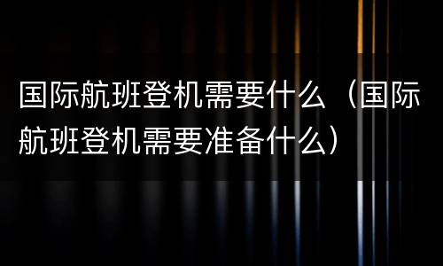 国际航班登机需要什么（国际航班登机需要准备什么）