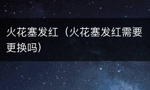 火花塞发红（火花塞发红需要更换吗）