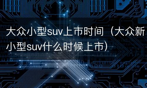 大众小型suv上市时间（大众新小型suv什么时候上市）