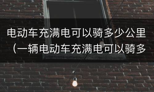 电动车充满电可以骑多少公里（一辆电动车充满电可以骑多少公里）