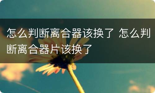 怎么判断离合器该换了 怎么判断离合器片该换了