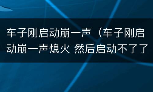 车子刚启动崩一声（车子刚启动崩一声熄火 然后启动不了了）