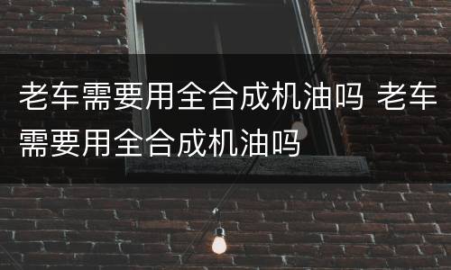 老车需要用全合成机油吗 老车需要用全合成机油吗