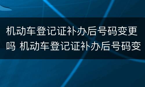 机动车登记证补办后号码变更吗 机动车登记证补办后号码变更吗要多久