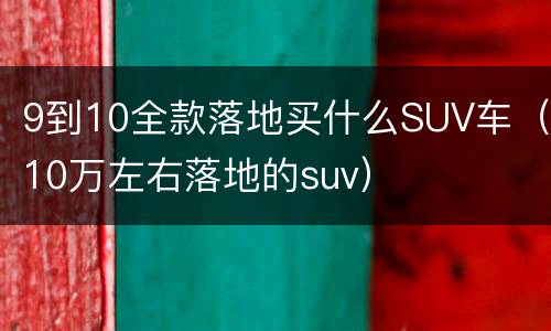 9到10全款落地买什么SUV车（10万左右落地的suv）